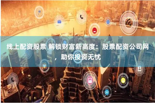线上配资股票 解锁财富新高度：股票配资公司网，助你投资无忧