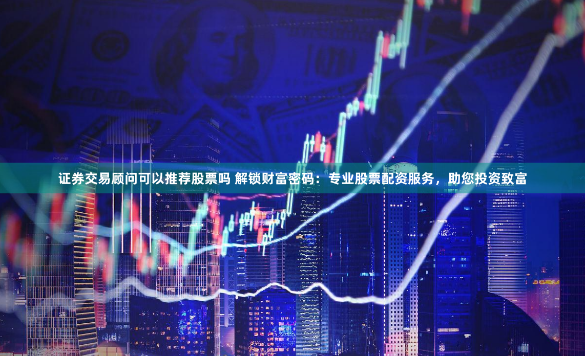 证券交易顾问可以推荐股票吗 解锁财富密码：专业股票配资服务，助您投资致富