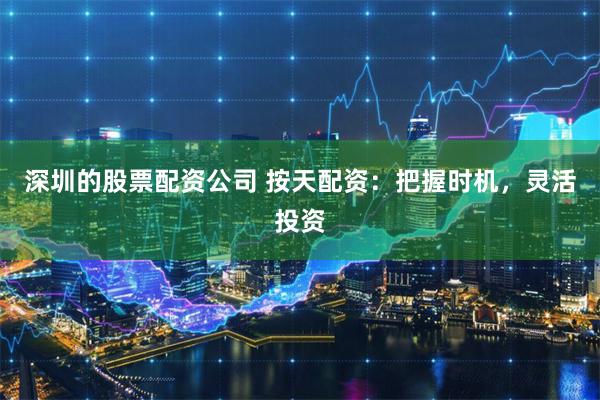 深圳的股票配资公司 按天配资：把握时机，灵活投资