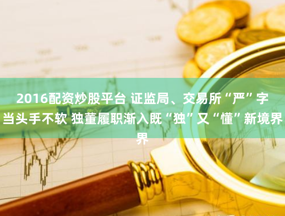 2016配资炒股平台 证监局、交易所“严”字当头手不软 独董履职渐入既“独”又“懂”新境界