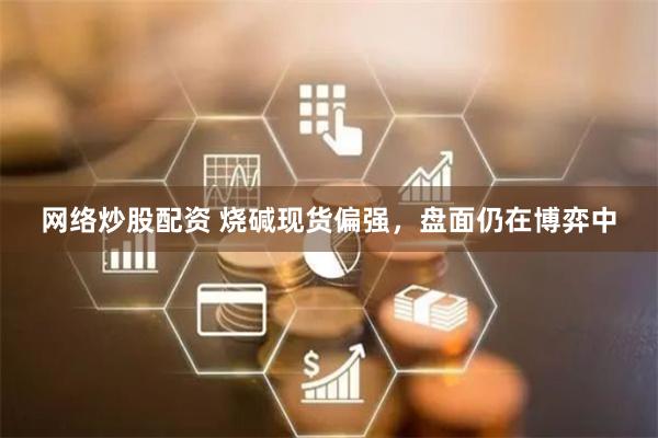 网络炒股配资 烧碱现货偏强，盘面仍在博弈中