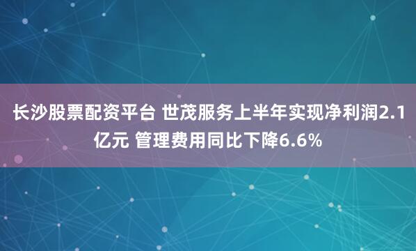 长沙股票配资平台 世茂服务上半年实现净利润2.1亿元 管理费用同比下降6.6%