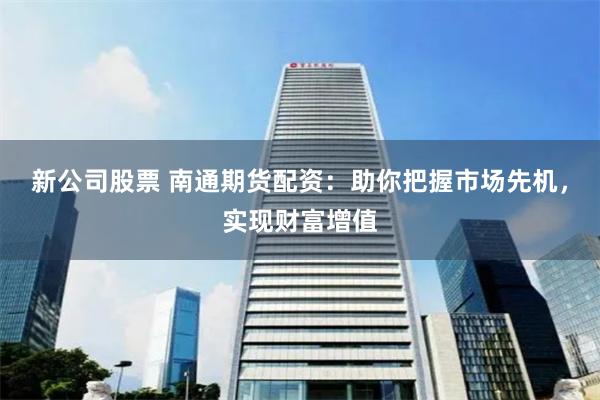新公司股票 南通期货配资：助你把握市场先机，实现财富增值