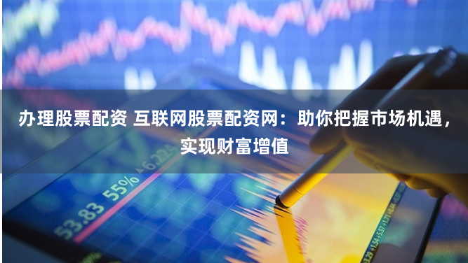 办理股票配资 互联网股票配资网：助你把握市场机遇，实现财富增值