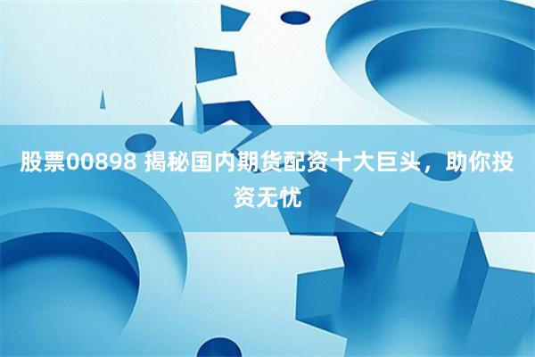 股票00898 揭秘国内期货配资十大巨头，助你投资无忧